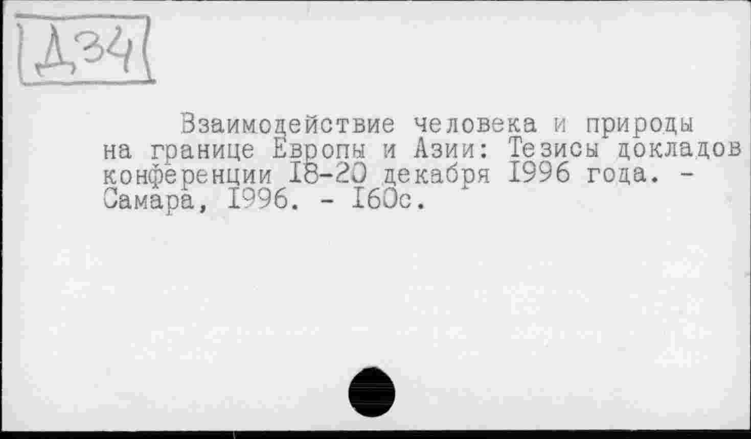 ﻿Взаимодействие человека и природы на границе Европы и Азии: Тезисы докладов конференции 18-20 декабря 1996 года. -Самара, 1996. - 160с. х